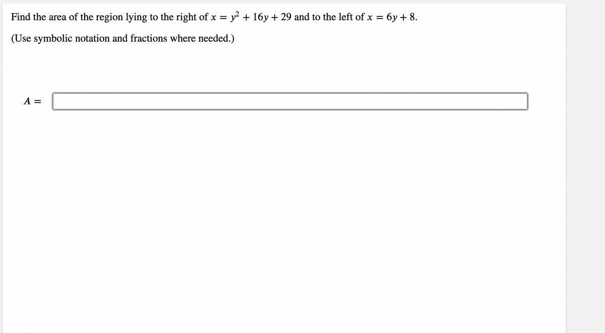 Find the area of the region lying to the right of x =
y + 16y + 29 and to the left of x = 6y + 8.
(Use symbolic notation and fractions where needed.)
A =
