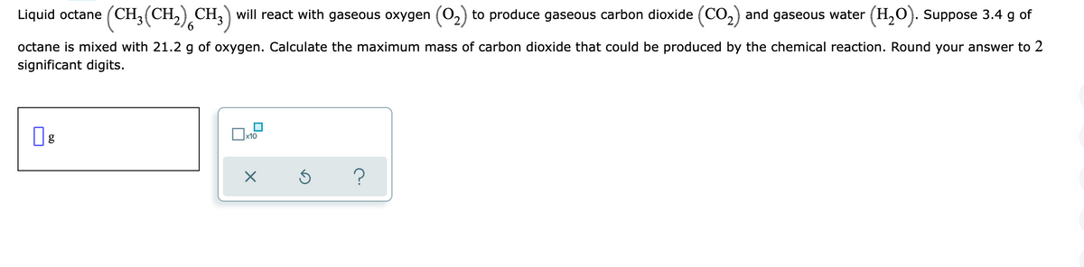 Liquid octane (CH,(CH,) CH, will react with gaseous oxygen (02) to produce gaseous carbon dioxide (CO,) and gaseous water (H,O). Suppose 3.4 g of
octane is mixed with 21.2 g of oxygen. Calculate the maximum mass of carbon dioxide that could be produced by the chemical reaction. Round your answer to 2
significant digits.
Ox10
60

