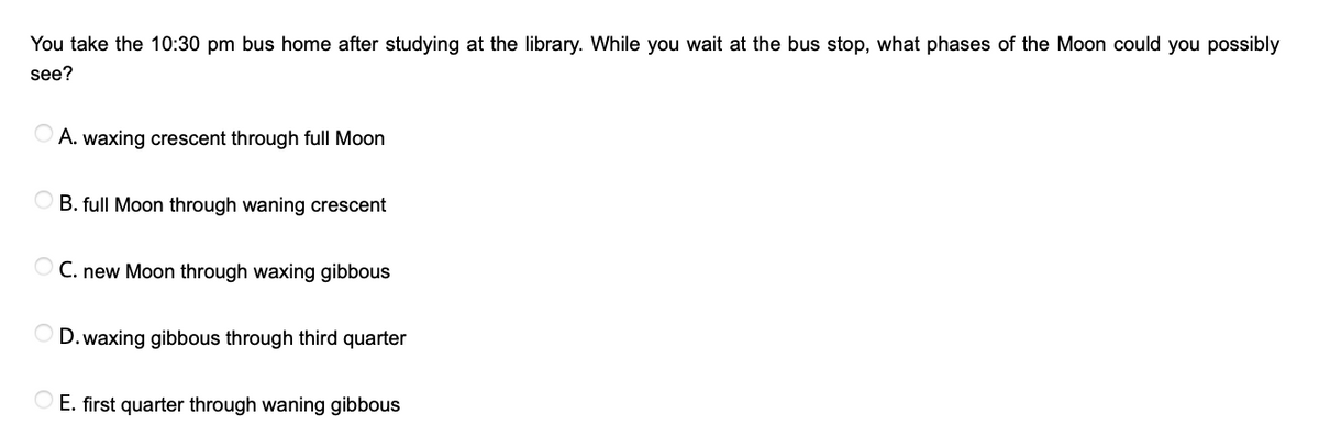 You take the 10:30 pm bus home after studying at the library. While you wait at the bus stop, what phases of the Moon could you possibly
see?
A. waxing crescent through full Moon
B. full Moon through waning crescent
O C. new Moon through waxing gibbous
D. waxing gibbous through third quarter
O E. first quarter through waning gibbous
