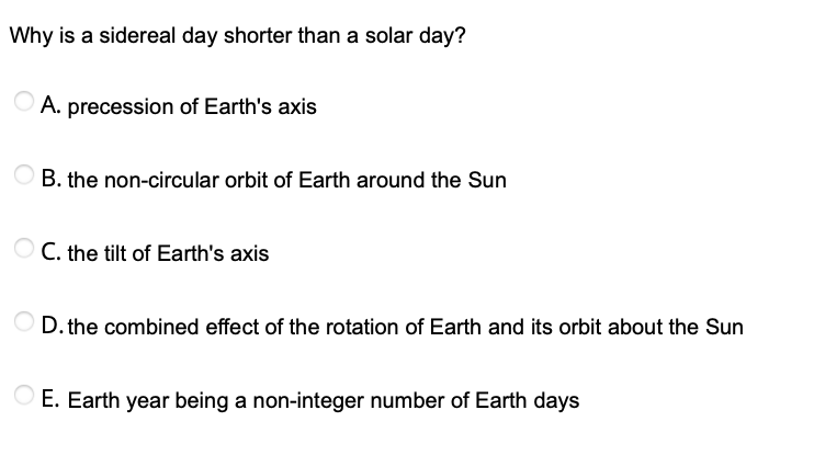 Why is a sidereal day shorter than a solar day?
O A. precession of Earth's axis
B. the non-circular orbit of Earth around the Sun
C. the tilt of Earth's axis
D. the combined effect of the rotation of Earth and its orbit about the Sun
E. Earth year being a non-integer number of Earth days
