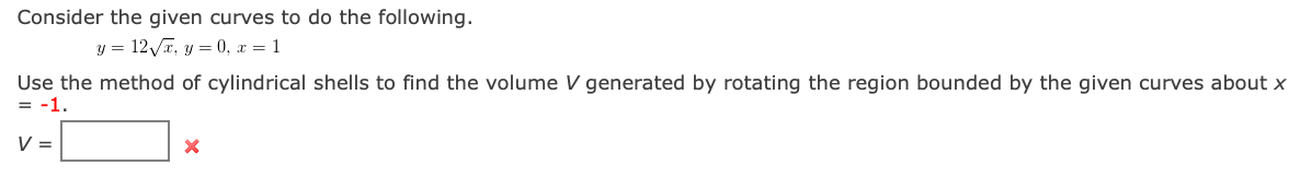 Consider the given curves to do the following.
y = 12/x, y = 0, r = 1
Use the method of cylindrical shells to find the volume V generated by rotating the region bounded by the given curves about x
= -1.
V =
