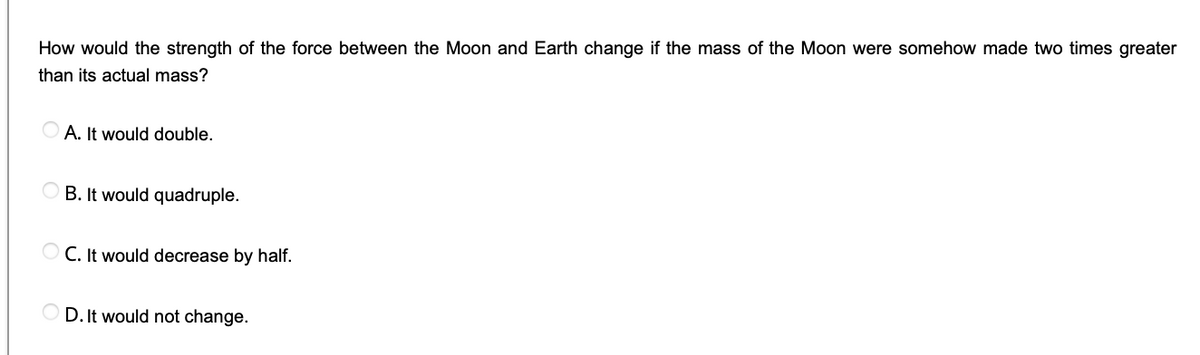 How would the strength of the force between the Moon and Earth change if the mass of the Moon were somehow made two times greater
than its actual mass?
A. It would double.
B. It would quadruple.
C. It would decrease by half.
D. It would not change.
