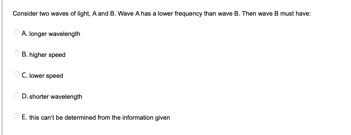 Consider two waves of light, A and B. Wave A has a lower frequency than wave B. Then wave B must have:
O A. longer wavelength
B. higher speed
O C. lower speed
D. shorter wavelength
O E. this can't be determined from the information given

