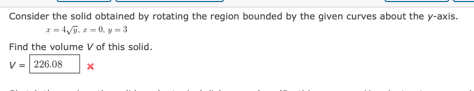 Consider the solid obtained by rotating the region bounded by the given curves about the y-axis.
x = 4/j, x = 0, y = 3
Find the volume V of this solid.
V = 226.08

