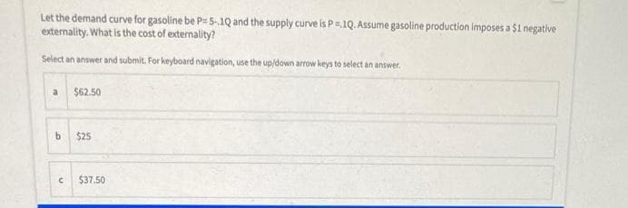 Let the demand curve for gasoline be P= 5-.1Q and the supply curve is P=1Q. Assume gasoline production imposes a $1 negative
externality. What is the cost of externality?
Select an answer and submit. For keyboard navigation, use the up/down arrow keys to select an answer.
$62.50
$25
$37.50
