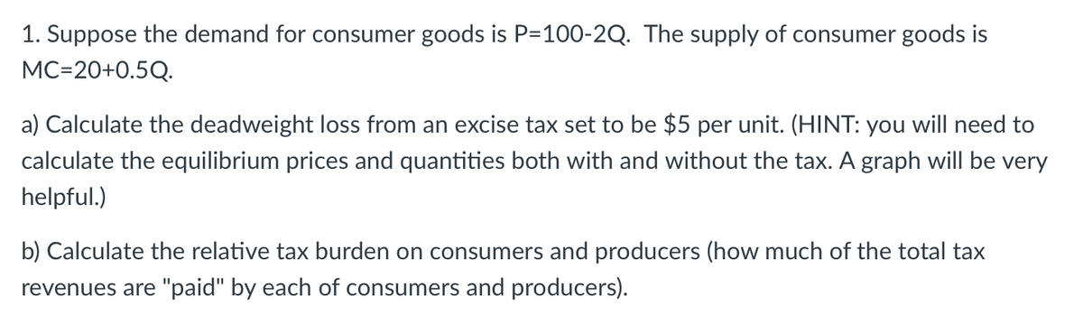 1. Suppose the demand for consumer goods is P=100-2Q. The supply of consumer goods is
MC=20+0.5Q.
a) Calculate the deadweight loss from an excise tax set to be $5 per unit. (HINT: you will need to
calculate the equilibrium prices and quantities both with and without the tax. A graph will be very
helpful.)
b) Calculate the relative tax burden on consumers and producers (how much of the total tax
revenues are "paid" by each of consumers and producers).
