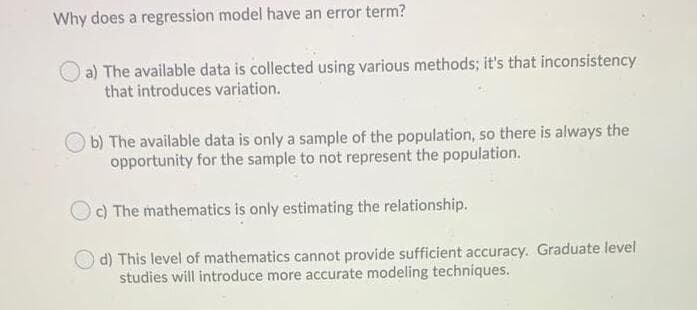 Why does a regression model have an error term?
a) The available data is collected using various methods; it's that inconsistency
that introduces variation.
b) The available data is only a sample of the population, so there is always the
opportunity for the sample to not represent the population.
c) The mathematics is only estimating the relationship.
d) This level of mathematics cannot provide sufficient accuracy. Graduate level
studies will introduce more accurate modeling techniques.
