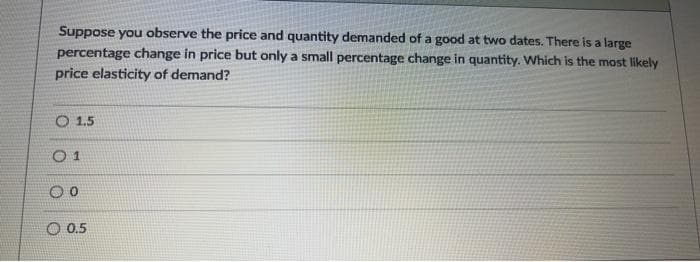 Suppose you observe the price and quantity demanded of a good at two dates. There is a large
percentage change in price but only a small percentage change in quantity. Which is the most likely
price elasticity of demand?
O 1.5
O 1
O 0.5
