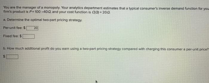 You are the manager of a monopoly. Your analytics department estimates that a typical consumer's Inverse demand function for you
firm's product is P= 100 -400, and your cost function is a = 200.
a. Determine the optimal two-part pricing strategy.
Per-unit fee: $
20
Fixed fee: $
b. How much additional profit do you earn using a two-part pricing strategy compared with charging this consumer a per-unit price?
