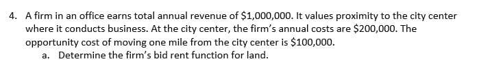 4. A firm in an office earns total annual revenue of $1,000,000. It values proximity to the city center
where it conducts business. At the city center, the firm's annual costs are $200,000. The
opportunity cost of moving one mile from the city center is $100,000.
a. Determine the firm's bid rent function for land.
