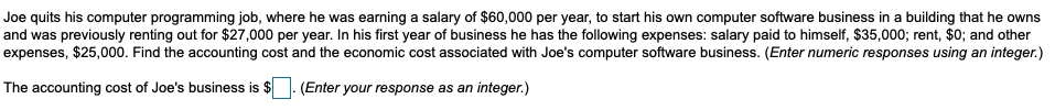 Joe quits his computer programming job, where he was earning a salary of $60,000 per year, to start his own computer software business in a building that he owns
and was previously renting out for $27,000 per year. In his first year of business he has the following expenses: salary paid to himself, $35,000; rent, $0; and other
expenses, $25,000. Find the accounting cost and the economic cost associated with Joe's computer software business. (Enter numeric responses using an integer.)
The accounting cost of Joe's business is $|
-(Enter your response as an integer.)
