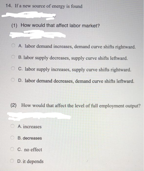 14. If a new source of energy is found
(1) How would that affect labor market?
O A. labor demand increases, demand curve shifts rightward.
O B. labor supply decreases, supply curve shifts leftward.
O C. labor supply increases, supply curve shifts rightward.
D. labor demand decreases, demand curve shifts leftward.
(2) How would that affect the level of full employment output?
A. increases
O B. decreases
O C. no effect
O D. it depends
