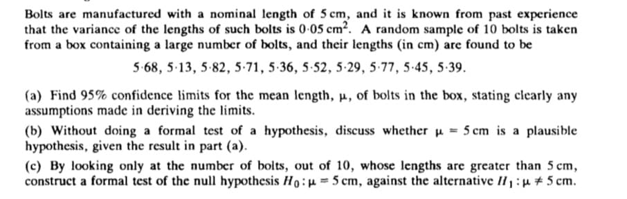 Bolts are manufactured with a nominal length of 5 cm, and it is known from past experience
that the variance of the lengths of such bolts is 0-05 cm². A random sample of 10 bolts is taken
from a box containing a large number of bolts, and their lengths (in cm) are found to be
5-68, 5-13, 5-82, 5-71, 5-36, 5-52, 5-29, 5-77, 5-45, 5-39.
(a) Find 95% confidence limits for the mean length, p, of bolts in the box, stating clearly any
assumptions made in deriving the limits.
(b) Without doing a formal test of a hypothesis, discuss whether u = 5 cm is a plausible
hypothesis, given the result in part (a).
(c) By looking only at the number of bolts, out of 10, whose lengths are greater than 5 cm,
construct a formal test of the null hypothesis Ho:=5 cm, against the alternative II1 :µ # 5 cm.
