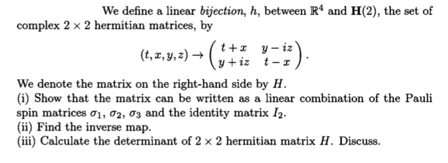 We define a linear bijection, h, between R4 and H(2), the set of
complex 2 x 2 hermitian matrices, by
y – iz
t - x
t +x
(t, z, y, 2) → (,
y + iz
We denote the matrix on the right-hand side by H.
(i) Show that the matrix can be written as a linear combination of the Pauli
spin matrices 01, 02, 03 and the identity matrix I2.
(ii) Find the inverse map.
(iii) Calculate the determinant of 2 x 2 hermitian matrix H. Discuss.
