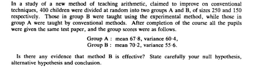 In a study of a new method of teaching arithmetic, claimed to improve on conventional
techniques, 400 children were divided at random into two groups A and B, of sizes 250 and 150
respectively. Those in group B were taught using the experimental method, while those in
group A were taught by conventional methods. After completion of the course all the pupils
were given the same test paper, and the group scores were as follows.
Group A : mean 67-8, variance 60-4,
Group B : mean 70-2, variance 55-6.
Is there any evidence that method B is effective? State carefully your null hypothesis,
alternative hypothesis and conclusion.
