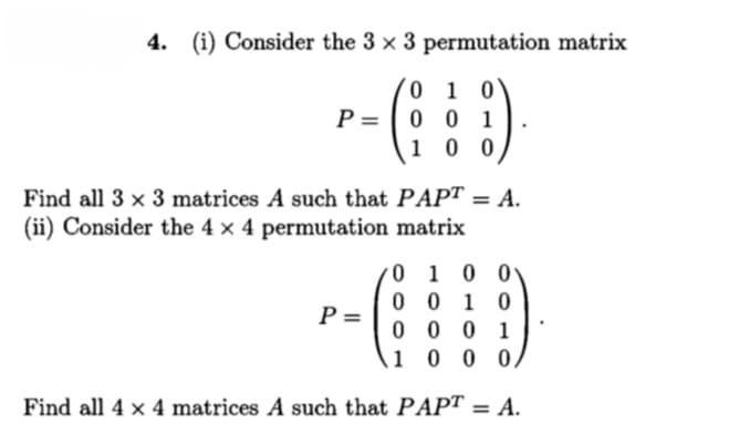 4.
(i) Consider the 3 x 3 permutation matrix
0 1 0
P = |0 0
1 0 0
Find all 3 x 3 matrices A such that PAPT = A.
%3D
(ii) Consider the 4 × 4 permutation matrix
0 1 0 0
0 0 1 0
0 0 0 1
1 0 0 0,
P =
Find all 4 x 4 matrices A such that PAPT = A.
