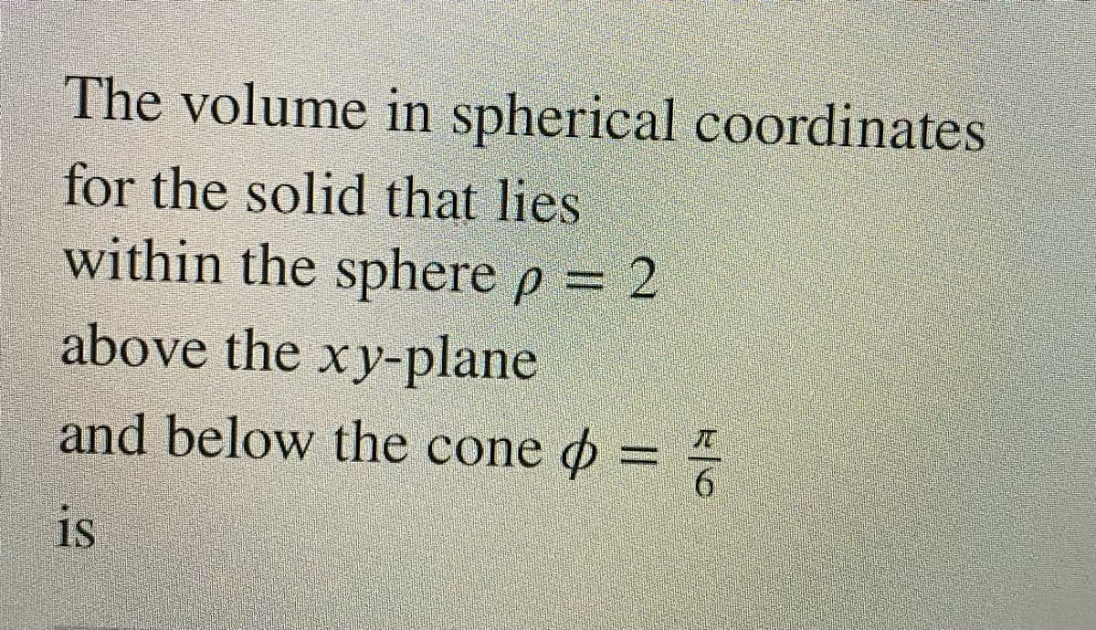The volume in spherical coordinates
for the solid that lies
within the sphere p = 2
above the xy-plane
and below the cone o =
IS
is

