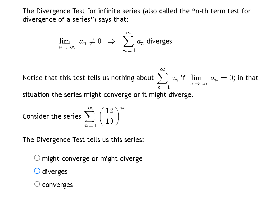 The Divergence Test for infinite series (also called the "n-th term test for
divergence of a series") says that:
lim
12 → ∞
←0# Ung
Consider the series
Notice that this test tells us nothing about
n=1
situation the series might converge or it might diverge.
12 1
Σ an diverges
n=1
12
10
12
The Divergence Test tells us this series:
an if lim an 0; in that
12 →∞0
might converge or might diverge
diverges
converges
=
