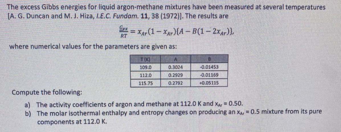The excess Gibbs energies for liquid argon-methane mixtures have been measured at several temperatures
[A. G. Duncan and M. J. Hiza, I.E.C. Fundam. 11, 38 (1972)]. The results are
=XAr (1-Xar){A-B(1-2xAr)},
RT
where numerical values for the parameters are given as:
T(K)
109.0
112.0
115.75
A
0.3024
0.2929
0.2792
B
-0.01453
-0.01169
+0.05115
Compute the following:
a) The activity coefficients of argon and methane at 112.0 K and XAr = 0.50.
b) The molar isothermal enthalpy and entropy changes on producing an XA = 0.5 mixture from its pure
components at 112.0 K.