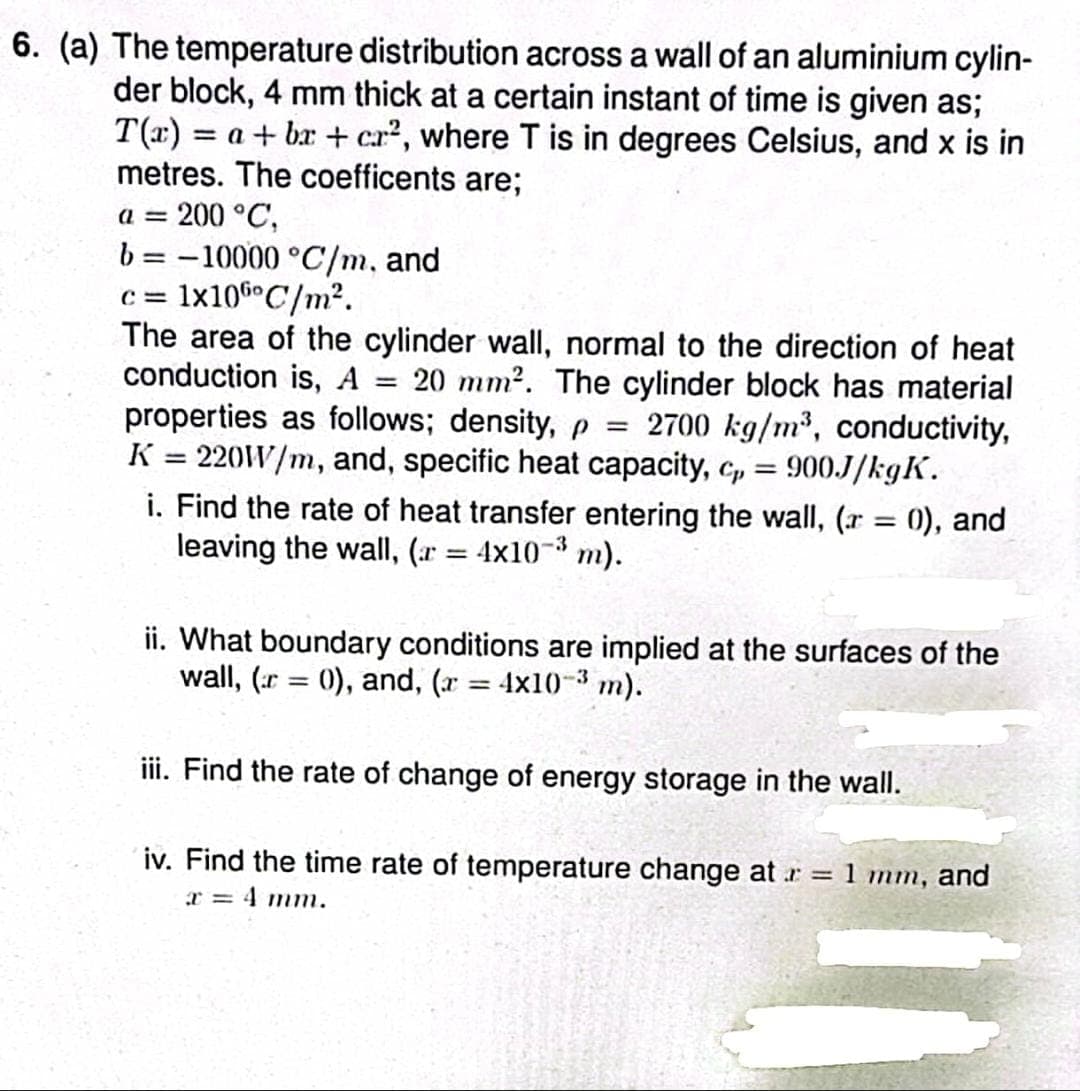 6. (a) The temperature distribution across a wall of an aluminium cylin-
der block, 4 mm thick at a certain instant of time is given as;
T(x) = a +bx+cr², where T is in degrees Celsius, and x is in
metres. The coefficents are;
a = 200 °C,
b=-10000 °C/m, and
c=1x106 C/m².
=
The area of the cylinder wall, normal to the direction of heat
conduction is, A 20 mm². The cylinder block has material
properties as follows; density, p = 2700 kg/m³, conductivity,
K = 220W/m, and, specific heat capacity, c, = 900J/kgK.
i. Find the rate of heat transfer entering the wall, (r = 0), and
leaving the wall, (r = 4x10-³ m).
-3
ii. What boundary conditions are implied at the surfaces of the
wall, (r = 0), and, (x = 4x10-³ m).
iii. Find the rate of change of energy storage in the wall.
iv. Find the time rate of temperature change at r = 1 mm, and
x = 4 mm.