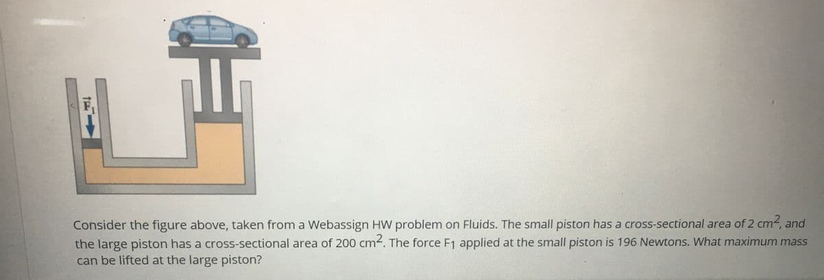 Consider the figure above, taken from a Webassign HW problem on Fluids. The small piston has a cross-sectional area of 2 cm-, and
the large piston has a cross-sectional area of 200 cm. The force F1 applied at the small piston is 196 Newtons. What maximum mass
can be lifted at the large piston?
