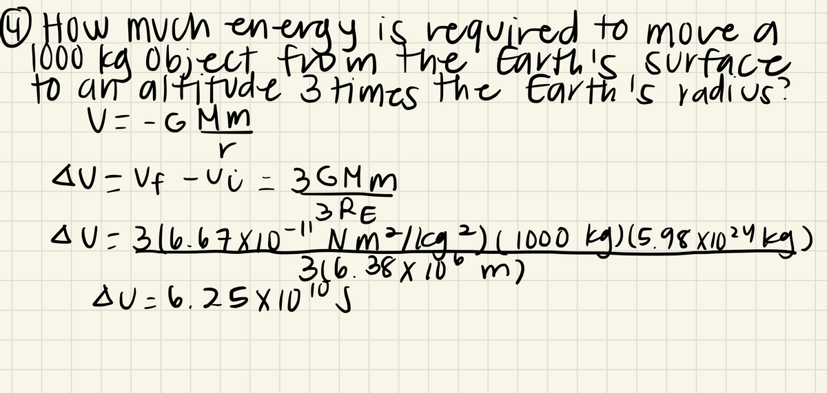 How much energy is required to move a
1000 kg Object from the'' Earth's, surface
to an altitude'3 times Hhe Earth 's radi us
V= -G Mm
3GM m
AU=Vf -V Ù -
3RE
AU=316.67X10-" Nm²/lg²)(1000 kg)(5.98 X10²4 kg)
316.38x10 m)
AU=6,25 X101ºS
