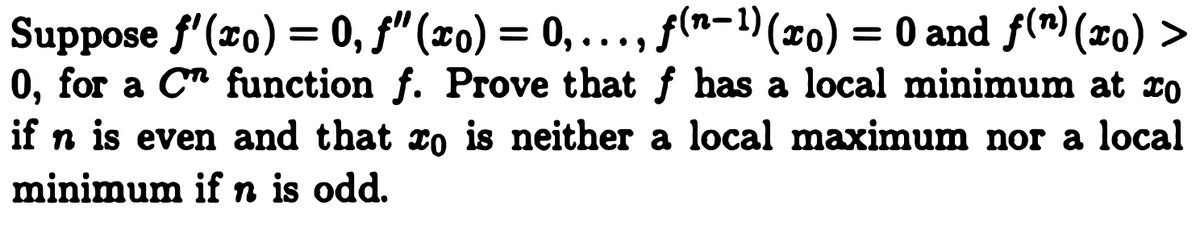 Suppose f'(x0) = 0, f" (x0) = 0, ..., f(n-1)(xo) = 0 and f(m) (xo) >
0, for a Cn function f. Prove that f has a local minimum at zo
if n is even and that xo is neither a local maximum nor a local
minimum if n is odd.

