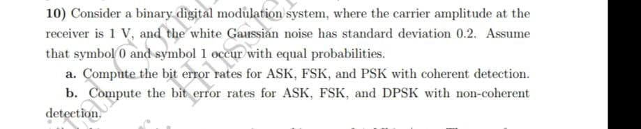 10) Consider a binary digital modulation system, where the carrier amplitude at the
receiver is 1 V, and the white Gaussian noise has standard deviation 0.2. Assume
that symbol 0 and symbol 1 occur with equal probabilities.
a. Compute the bit erro
respor nat
rates for ASK, FSK, and PSK with coherent detection.
error rates for ASK, FSK, and DPSK with non-coherent
b. Compute the bit
detection.