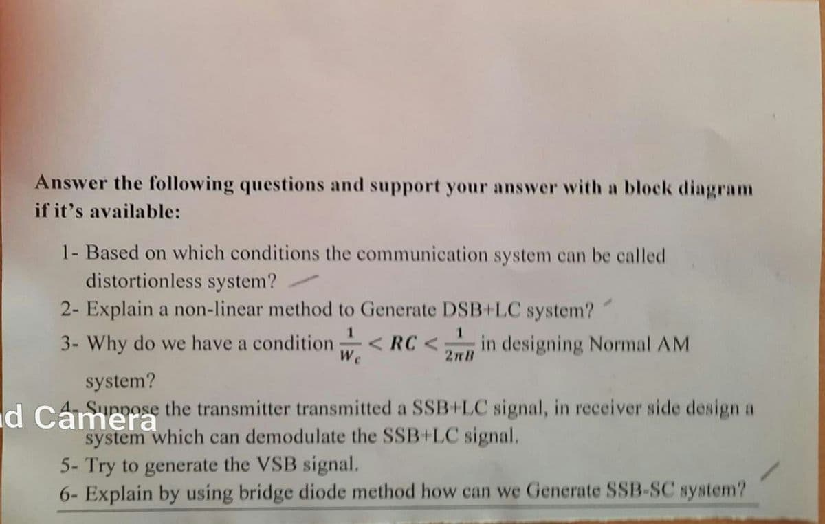 Answer the following questions and support your answer with a block diagram
if it's available:
1- Based on which conditions the communication system can be called
distortionless system?
2- Explain a non-linear method to Generate DSB+LC system?
3- Why do we have a condition
1
We
< RC <;
2mB
in designing Normal AM
system?
d Cameose the transmitter transmitted a SSB+LC signal, in receiver side design a
system which can demodulate the SSB+LC signal.
5- Try to generate the VSB signal.
6- Explain by using bridge diode method how can we Generate SSB-SC system?