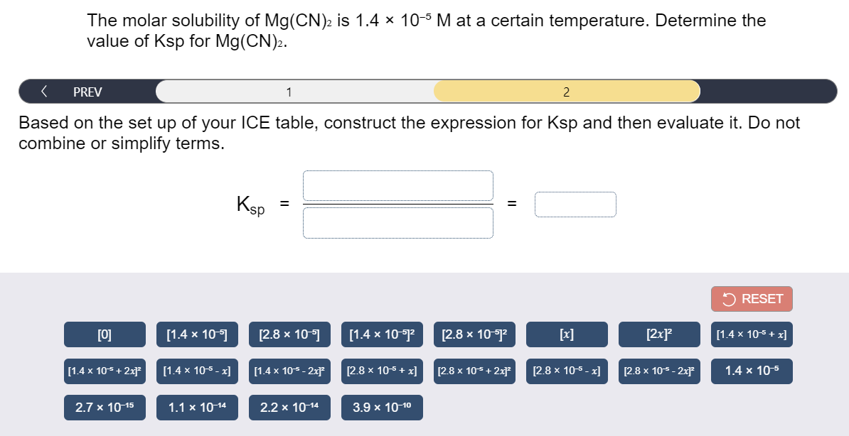 The molar solubility of Mg(CN)2 is 1.4 × 10-5 M at a certain temperature. Determine the
value of Ksp for Mg(CN)2.
PREV
1
2
Based on the set up of your ICE table, construct the expression for Ksp and then evaluate it. Do not
combine or simplify terms.
Ksp
5 RESET
[0]
[1.4 x 10-1
[2.8 x 10-1
[1.4 x 10-?
[2.8 x 10-12
[x]
[2xP
[1.4 x 10-5 + x]
[1.4 x 105 + 2x
[1.4 x 105 - x]
[1.4 x 105 - 2x*
[2.8 x 105 + x]
[2.8 x 105+ 2x
[2.8 x 10-5 - x]
[2.8 x 105- 2xF
1.4 x 10-5
2.7 x 10 15
1.1 x 10-14
2.2 x 10-14
3.9 x 10-10
