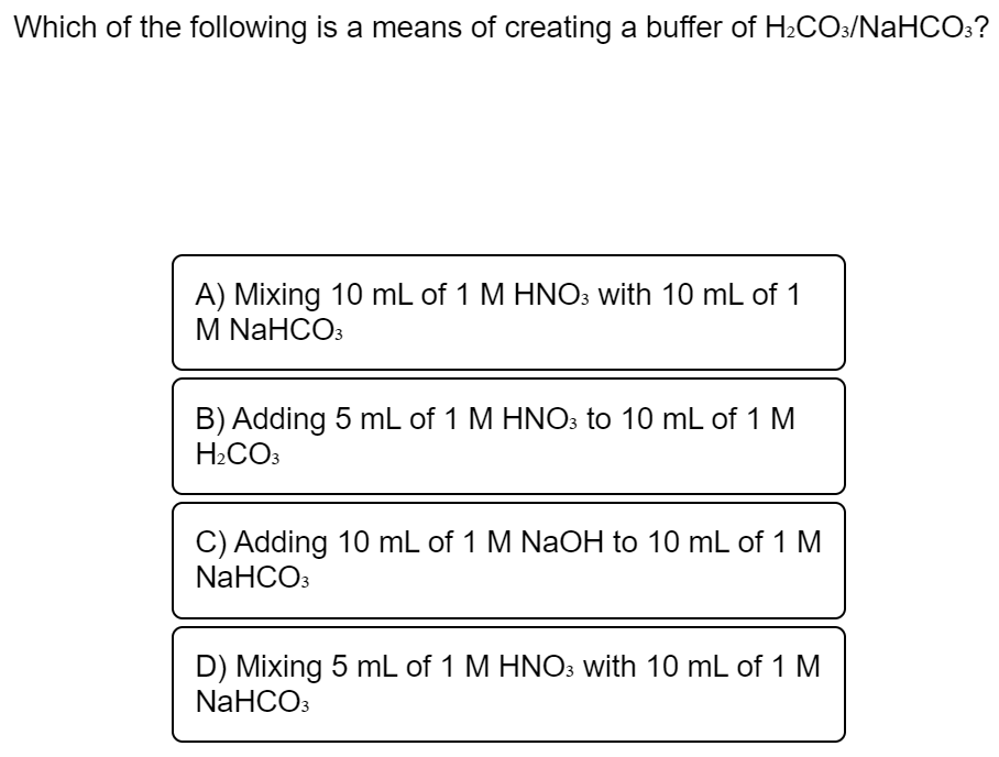Which of the following is a means of creating a buffer of H2CO:/NaHCO:?
A) Mixing 10 mL of 1 M HNO3 with 10 mL of 1
M NaHCOз
B) Adding 5 mL of 1 M HNO3 to 10 mL of 1 M
H2CO3
C) Adding 10 mL of 1 M NaOH to 10 mL of 1 M
NaHCO3
D) Mixing 5 mL of 1 M HNO3 with 10 mL of 1 M
NaHCO:
