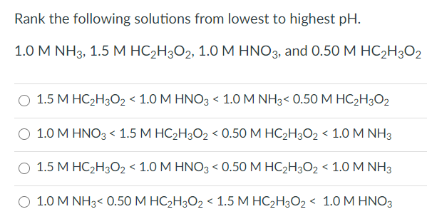 Rank the following solutions from lowest to highest pH.
1.0 M NH3, 1.5 М НС-Нз02, 1.0М HNO3, and 0.50 М НС2H302
1.5 М НС2Н,О2 < 1.0 М HNO3 < 1.0MNH3< 0.50 M НС2Hз02
О 1.0 М HNO3< 1.5 М НС,Н,О2 < 0.50 М НСHЗ02 < 1.0 M NHз
О 1.5 М НС2Н02 < 1.0 М HNО3 < 0.50 М НС2H302 < 1.0 M NHз
О 1.0 M NH3< 0.50 М НС2Н302 < 1.5 М НС2H3О2 < 1.0 М НNO3
