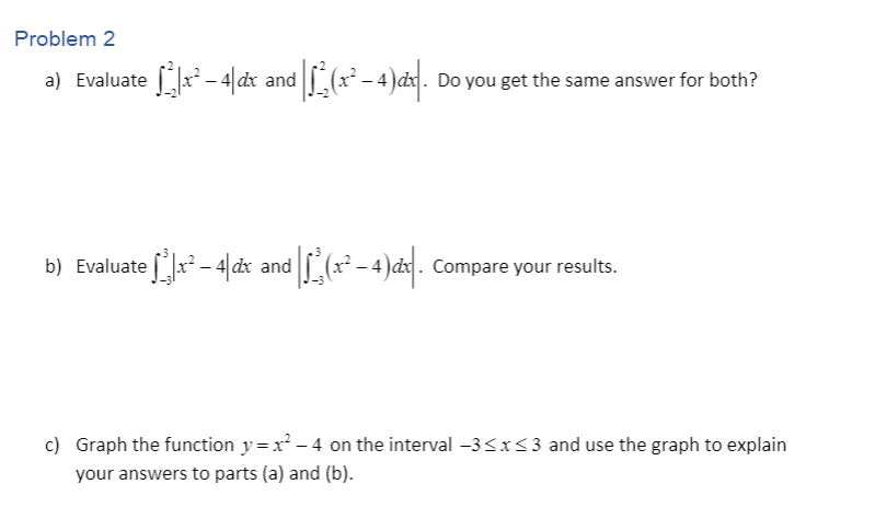 Problem 2
a) Evaluate [a* - 4|dx and L(x* - 4)ax. Do you get the same answer for both?
b) Evaluate [x - 4|dx and
-4)d. Compare your results.
c) Graph the function y=x - 4 on the interval -3<x<3 and use the graph to explain
your answers to parts (a) and (b).
