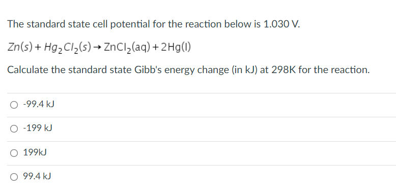 The standard state cell potential for the reaction below is 1.030 V.
Zn(s) + Hg,Cl,(s)→ ZnCl,(aq) + 2Hg(1)
Calculate the standard state Gibb's energy change (in kJ) at 298K for the reaction.
O -99.4 kJ
O -199 kJ
O 199kJ
O 99.4 kJ
