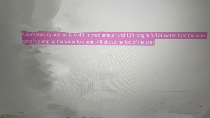 A horizontal cylindrical tank 4ft in the diameter and 10ft long is full of water. Find the work
done in pumping the water to a point 4ft above the top of the tank
tavit
Type here to sear
