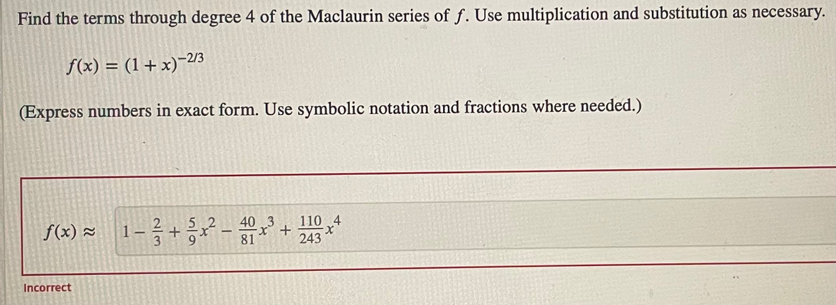 Find the terms through degree 4 of the Maclaurin series of f. Use multiplication and substitution as necessary.
f(x) = (1 + x)-23
(Express numbers in exact form. Use symbolic notation and fractions where needed.)
40 3
f(x) 2
110 4
243
1 -
81
Incorrect
2/3
