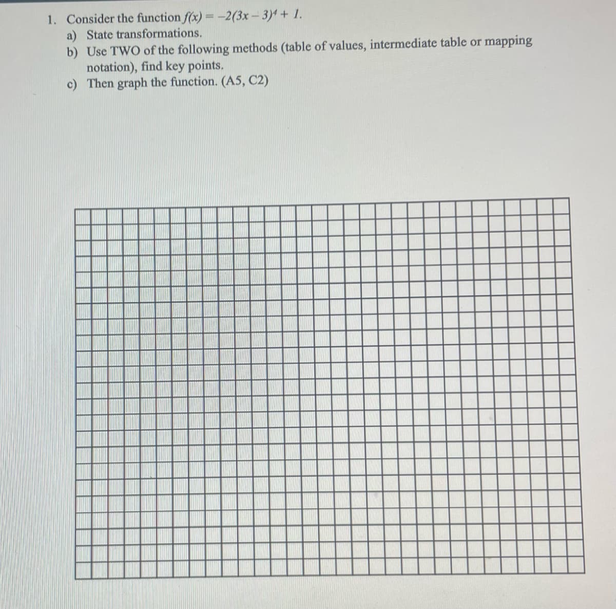 1. Consider the function f(x) = -2(3x- 3) + 1.
a) State transformations.
b) Use TWO of the following methods (table of values, intermediate table or mapping
notation), find key points.
c) Then graph the function. (A5, C2)
