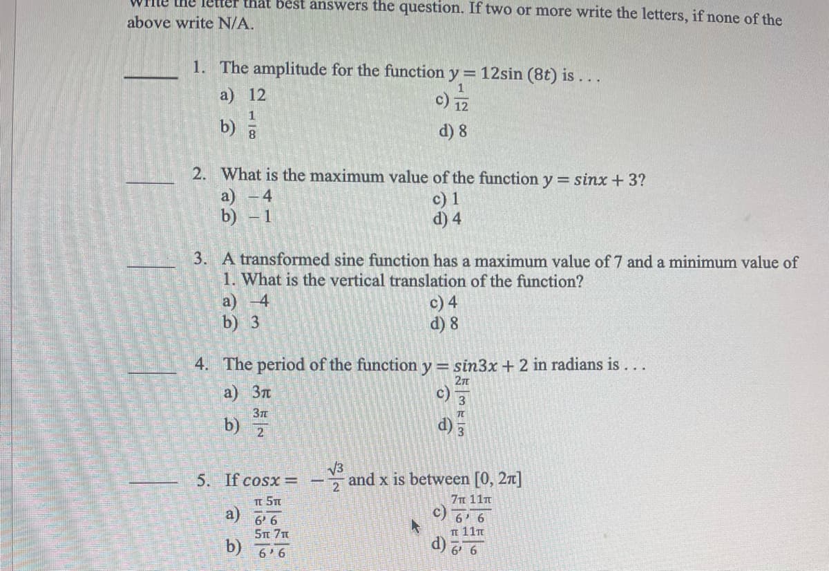 the letter that best answers the question. If two or more write the letters, if none of the
above write N/A.
1. The amplitude for the function y = 12sin (8t) is...
a) 12
c) 12
1
b) =
d) 8
2. What is the maximum value of the function y = sinx + 3?
a) - 4
b) - 1
c) 1
d) 4
3. A transformed sine function has a maximum value of 7 and a minimum value of
1. What is the vertical translation of the function?
a) -4
c) 4
d) 8
b) 3
4. The period of the function y = sin3x + 2 in radians is ...
2T
a) 3л
c)
3π
b)
2
√3
5. If cosx =
and x is between [0, 2π]
2
T 5T
7π 11π
a)
6' 6
6' 6
5π 7π
π 11π
b)
6'6
6' 6
e
373