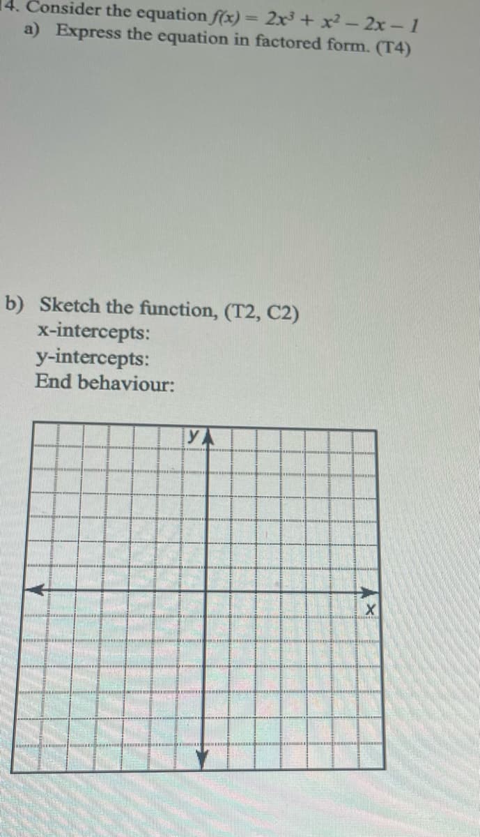 14. Consider the equation f(x)= 2x + x-2x- 1
a) Express the equation in factored form. (T4)
%3D
b) Sketch the function, (T2, C2)
x-intercepts:
y-intercepts:
End behaviour:
YA
