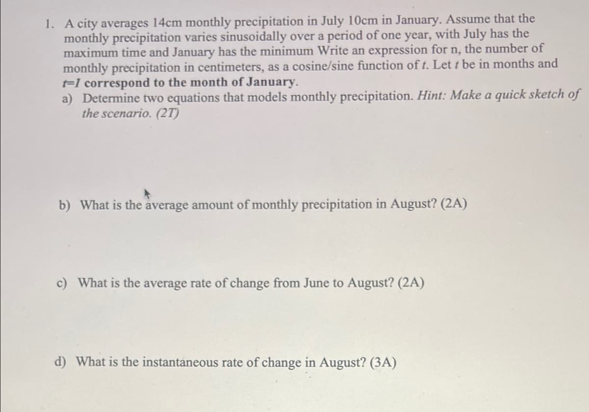 1. A city averages 14cm monthly precipitation in July 10cm in January. Assume that the
monthly precipitation varies sinusoidally over a period of one year, with July has the
maximum time and January has the minimum Write an expression for n, the number of
monthly precipitation in centimeters, as a cosine/sine function of t. Lett be in months and
t-1 correspond to the month of January.
a) Determine two equations that models monthly precipitation. Hint: Make a quick sketch of
the scenario. (2T)
b) What is the average amount of monthly precipitation in August? (2A)
c) What is the average rate of change from June to August? (2A)
d) What is the instantaneous rate of change in August? (3A)