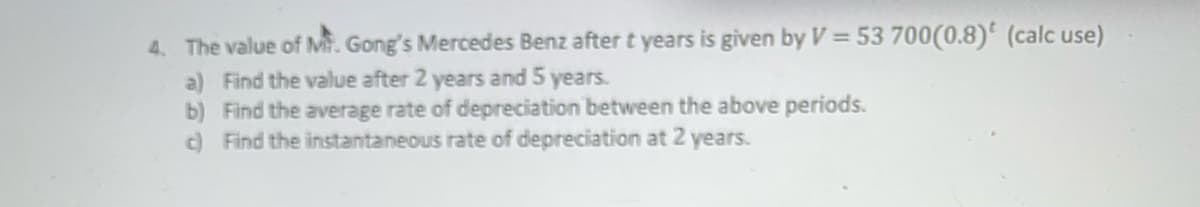 4. The value of Mt. Gong's Mercedes Benz after t years is given by V = 53 700(0.8) (calc use)
a) Find the value after 2 years and 5 years.
b) Find the average rate of depreciation between the above periods.
c) Find the instantaneous rate of depreciation at 2 years.