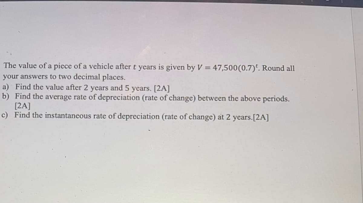 The value of a piece of a vehicle after t years is given by V = 47,500 (0.7). Round all
your answers to two decimal places.
a) Find the value after 2 years and 5 years. [2A]
b) Find the average rate of depreciation (rate of change) between the above periods.
[2A]
c) Find the instantaneous rate of depreciation (rate of change) at 2 years.[2A]