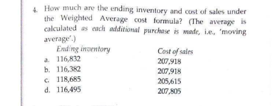4. How much are the ending inventory and cost of sales under
the Weighted Average cost formula? (The average is
calculated as each additional purchase is made, i.e., 'moving
average'.)
Ending inventory
Cost of sales
a. 116,832
b. 116,382
207,918
207,918
c. 118,685
d. 116,495
205,615
207,805
