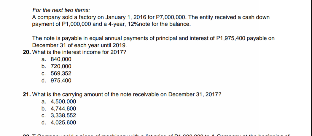 For the next two items:
A company sold a factory on January 1, 2016 for P7,000,000. The entity received a cash down
payment of P1,000,000 and a 4-year, 12%note for the balance.
The note is payable in equal annual payments of principal and interest of P1,975,400 payable on
December 31 of each year until 2019.
20. What is the interest income for 2017?
a. 840,000
b. 720,000
c. 569,352
d. 975,400
21. What is the carrying amount of the note receivable on December 31, 2017?
a. 4,500,000
b. 4,744,600
c. 3,338,552
d. 4,025,600
E D1 c00 000
