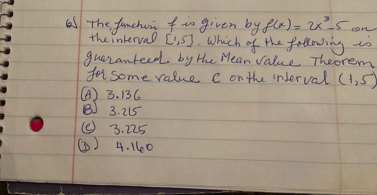 a The funchurn f is given by flk)= 2x5 con
theinterval L,5]. Which
guaranteed by Hhe Mean Value Theorem
Jor Some ralue C on the inder val (H,S)
A) 3.136
BJ 3.215
of
the following is
O 3.225
D) 4.160
