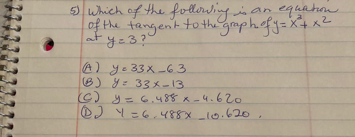 5) Which of the foldowingisan equaton
of the tangent to the graph.efy=X+ xZ
y=3?
at
A)yこ33×-63
B) y= 33x-13
C) y= 6,488 x-4.620
DJ Y=6.488x_10.620,
こ
