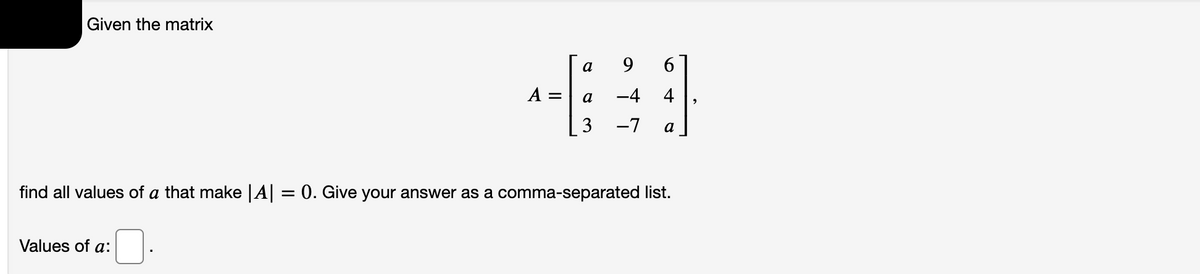 Given the matrix
a
9
6.
A =
a
-4
4
3
-7
a
find all values of a that make |A||
= 0. Give your answer as a comma-separated list.
Values of a:
