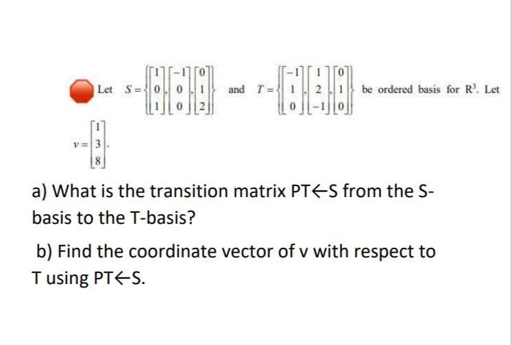Let S=0
and T =
be ordered basis for R. Let
v= 3
a) What is the transition matrix PT<S from the S-
basis to the T-basis?
b) Find the coordinate vector of v with respect to
T using PT<-S.
