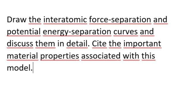 Draw the interatomic force-separation and
potential energy-separation curves and
discuss them in detail. Cite the important
material properties associated with this
model.
a n ww n
wwww
