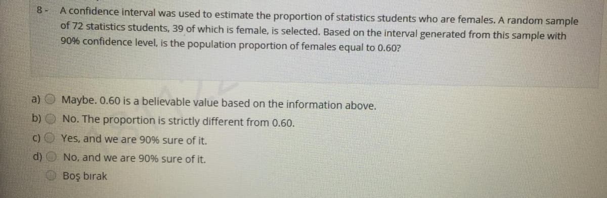 8 -
A confidence interval was used to estimate the proportion of statistics students who are females. A random sample
of 72 statistics students, 39 of which is female, is selected. Based on the interval generated from this sample with
90% confidence level, is the population proportion of females equal to 0.60?
a)
Maybe. 0.60 is a believable value based on the information above.
b)
No. The proportion is strictly different from 0.60.
C)
Yes, and we are 90% sure of it.
d) O No, and we are 90% sure of it.
Boş bırak

